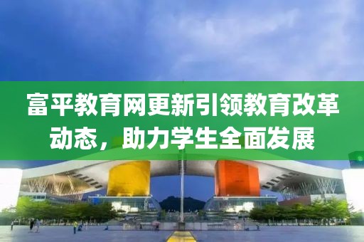 富平教育网更新引领教育改革动态，助力学生全面发展