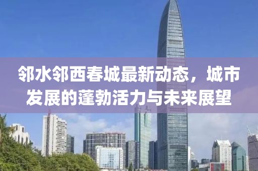 邻水邻西春城最新动态，城市发展的蓬勃活力与未来展望
