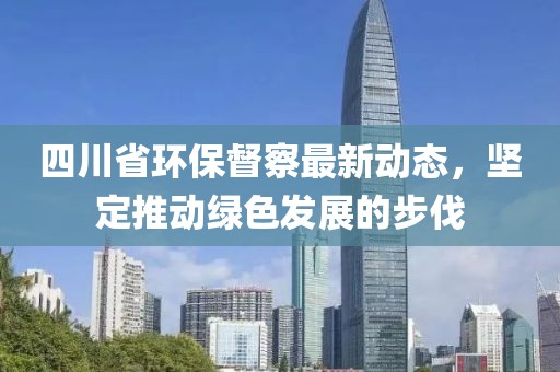 四川省环保督察最新动态，坚定推动绿色发展的步伐