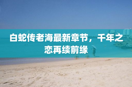 白蛇传老海最新章节，千年之恋再续前缘