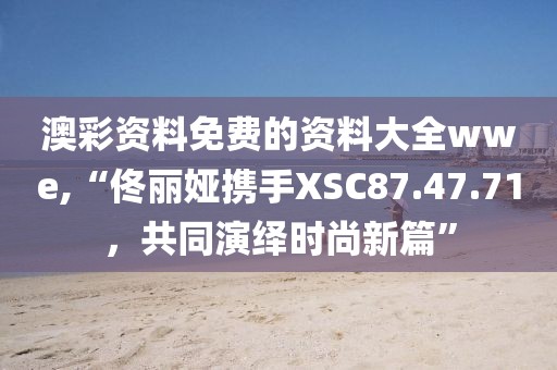 澳彩资料免费的资料大全wwe,“佟丽娅携手XSC87.47.71，共同演绎时尚新篇”