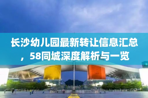 长沙幼儿园最新转让信息汇总，58同城深度解析与一览