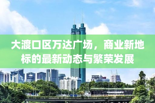 大渡口区万达广场，商业新地标的最新动态与繁荣发展
