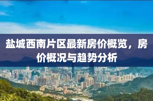 盐城西南片区最新房价概览，房价概况与趋势分析