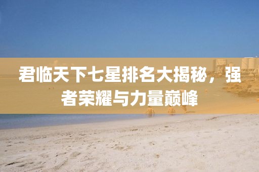 君临天下七星排名大揭秘，强者荣耀与力量巅峰