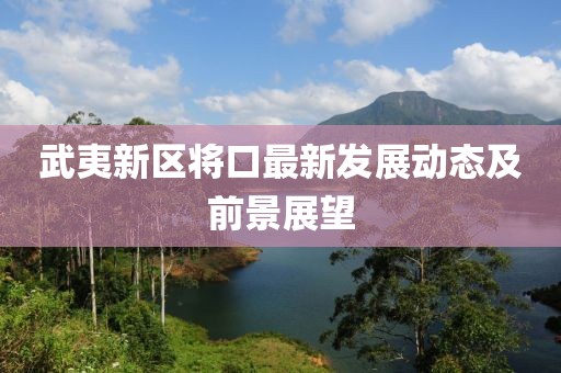 武夷新区将口最新发展动态及前景展望