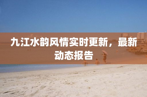 九江水韵风情实时更新，最新动态报告