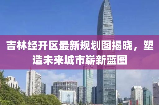 吉林经开区最新规划图揭晓，塑造未来城市崭新蓝图