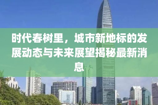 时代春树里，城市新地标的发展动态与未来展望揭秘最新消息