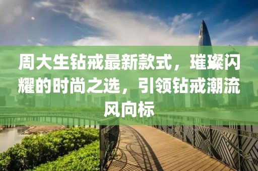周大生钻戒最新款式，璀璨闪耀的时尚之选，引领钻戒潮流风向标