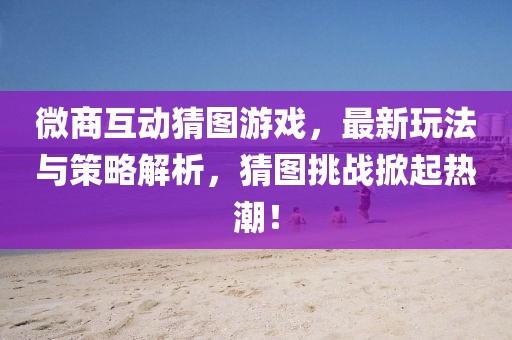 微商互动猜图游戏，最新玩法与策略解析，猜图挑战掀起热潮！