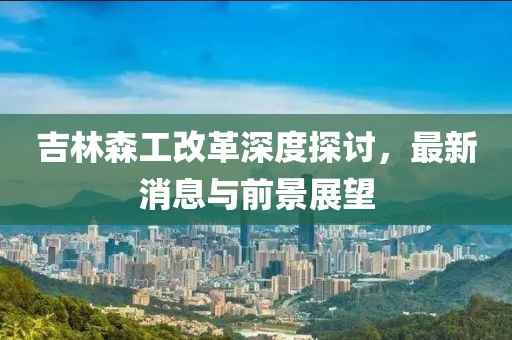 吉林森工改革深度探讨，最新消息与前景展望