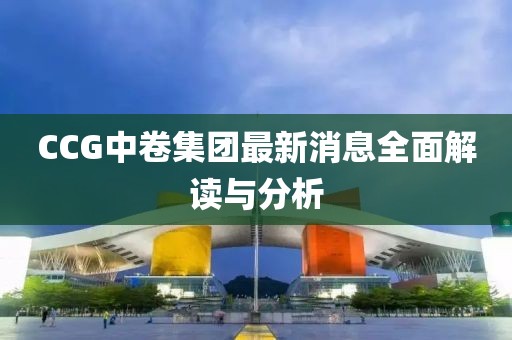 CCG中卷集团最新消息全面解读与分析
