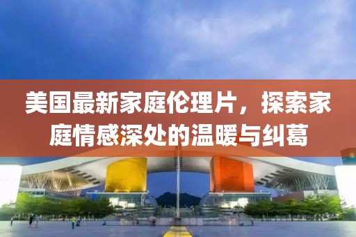 美国最新家庭伦理片，探索家庭情感深处的温暖与纠葛