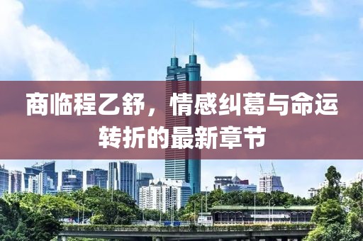 商临程乙舒，情感纠葛与命运转折的最新章节