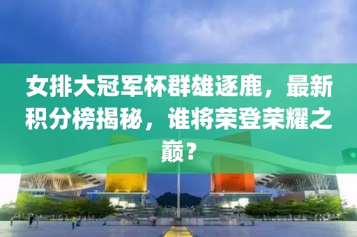 女排大冠军杯群雄逐鹿，最新积分榜揭秘，谁将荣登荣耀之巅？