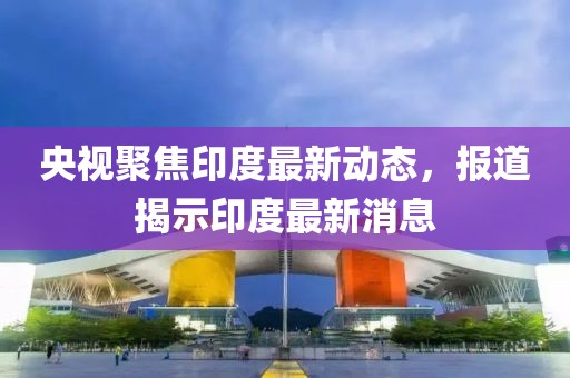 央视聚焦印度最新动态，报道揭示印度最新消息