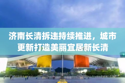 济南长清拆违持续推进，城市更新打造美丽宜居新长清