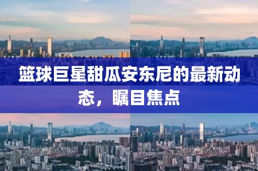 篮球巨星甜瓜安东尼的最新动态，瞩目焦点