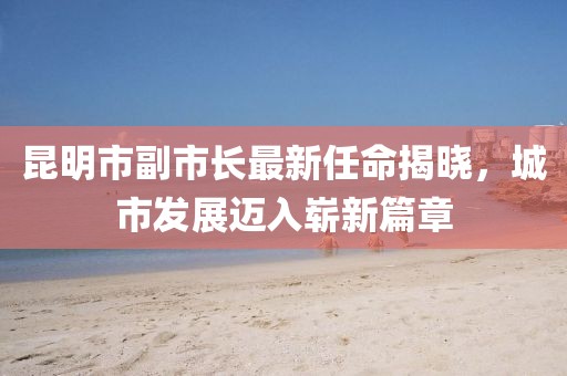 昆明市副市长最新任命揭晓，城市发展迈入崭新篇章