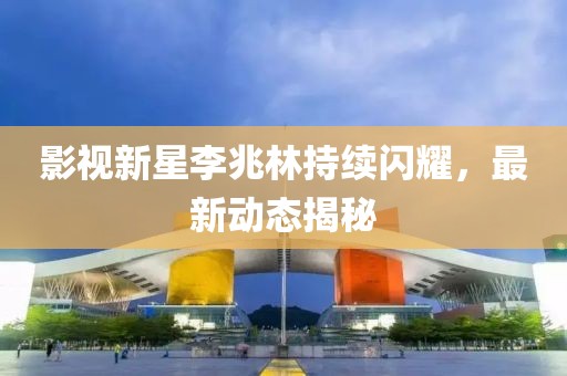 影视新星李兆林持续闪耀，最新动态揭秘