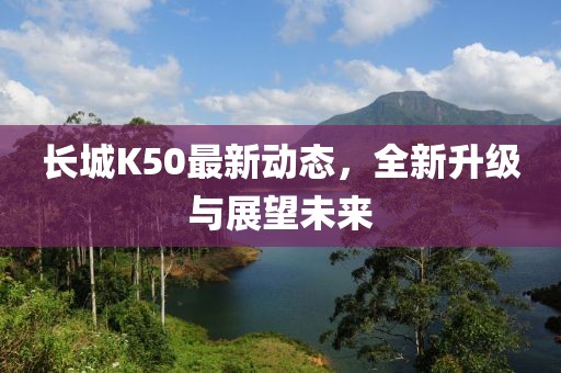长城K50最新动态，全新升级与展望未来