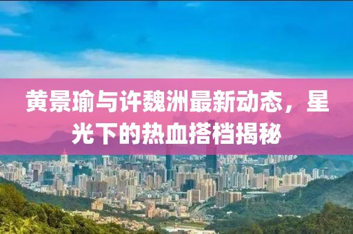 黄景瑜与许魏洲最新动态，星光下的热血搭档揭秘
