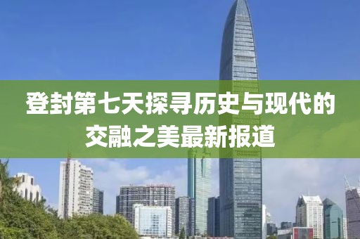 登封第七天探寻历史与现代的交融之美最新报道
