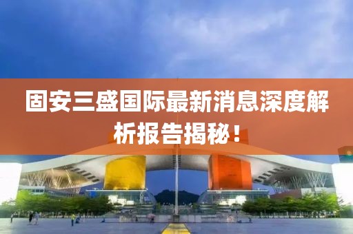 固安三盛国际最新消息深度解析报告揭秘！