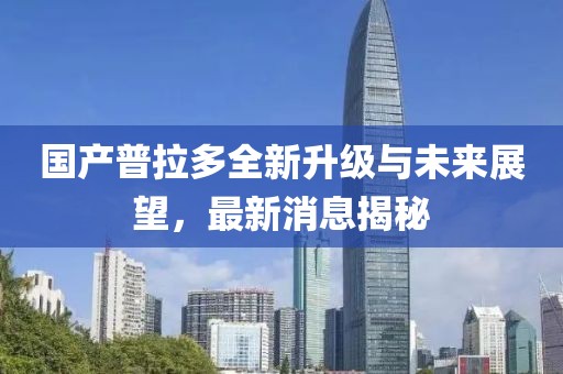 国产普拉多全新升级与未来展望，最新消息揭秘