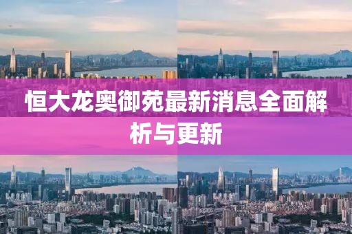 恒大龙奥御苑最新消息全面解析与更新