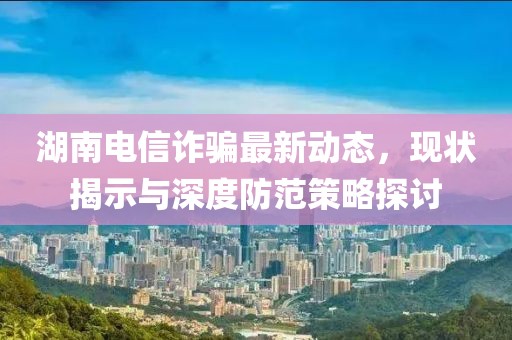 湖南电信诈骗最新动态，现状揭示与深度防范策略探讨