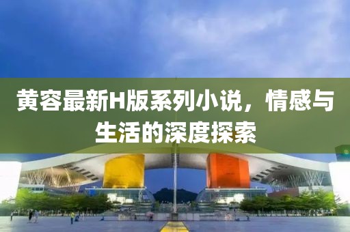 黄容最新H版系列小说，情感与生活的深度探索