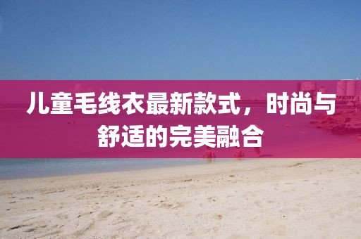 儿童毛线衣最新款式，时尚与舒适的完美融合