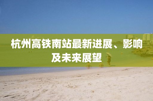杭州高铁南站最新进展、影响及未来展望