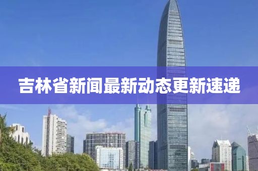 吉林省新闻最新动态更新速递
