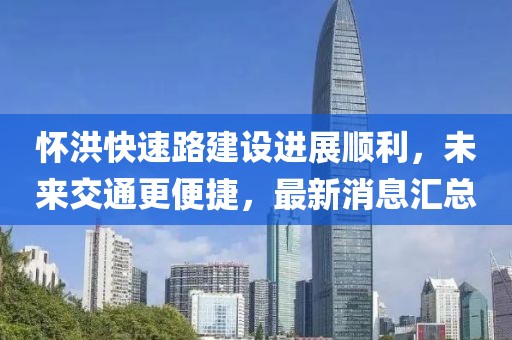 怀洪快速路建设进展顺利，未来交通更便捷，最新消息汇总