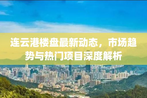 连云港楼盘最新动态，市场趋势与热门项目深度解析