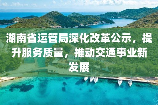 湖南省运管局深化改革公示，提升服务质量，推动交通事业新发展