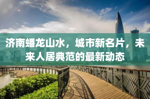 济南蟠龙山水，城市新名片，未来人居典范的最新动态