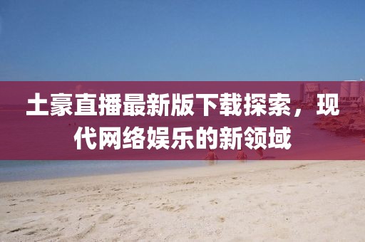 土豪直播最新版下载探索，现代网络娱乐的新领域