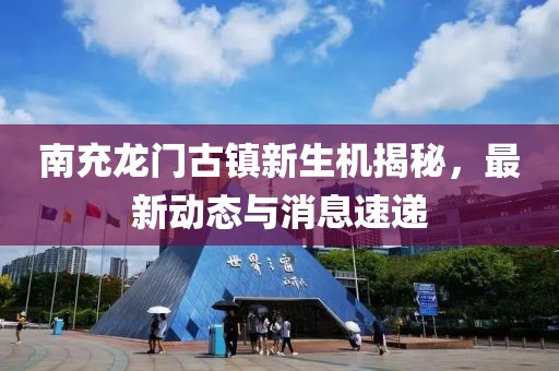 南充龙门古镇新生机揭秘，最新动态与消息速递