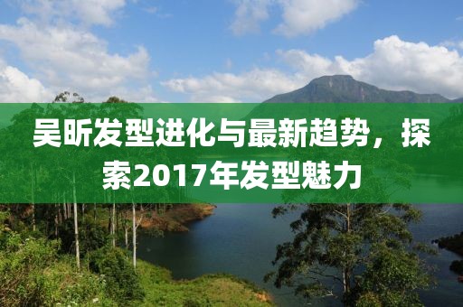 吴昕发型进化与最新趋势，探索2017年发型魅力
