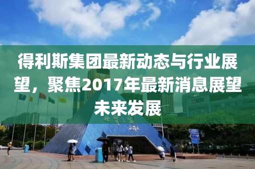 得利斯集团最新动态与行业展望，聚焦2017年最新消息展望未来发展