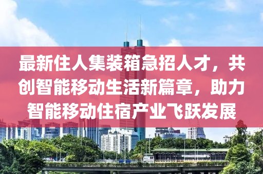最新住人集装箱急招人才，共创智能移动生活新篇章，助力智能移动住宿产业飞跃发展