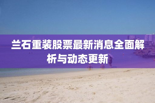 兰石重装股票最新消息全面解析与动态更新