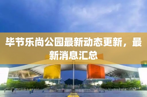 毕节乐尚公园最新动态更新，最新消息汇总