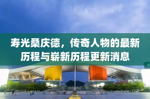 寿光桑庆德，传奇人物的最新历程与崭新历程更新消息