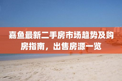 嘉鱼最新二手房市场趋势及购房指南，出售房源一览