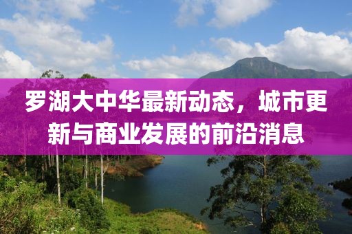 罗湖大中华最新动态，城市更新与商业发展的前沿消息